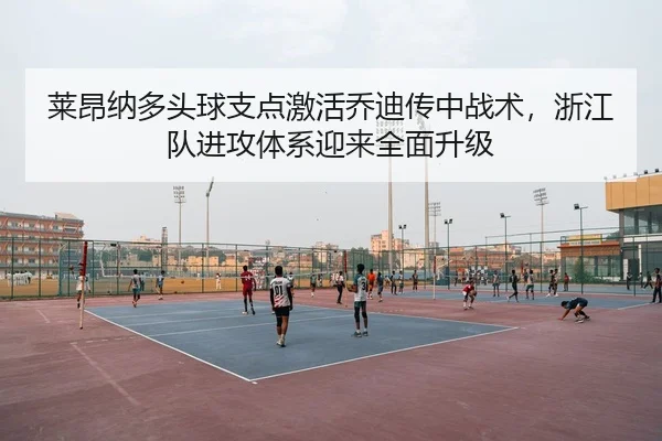 莱昂纳多头球支点激活乔迪传中战术，浙江队进攻体系迎来全面升级